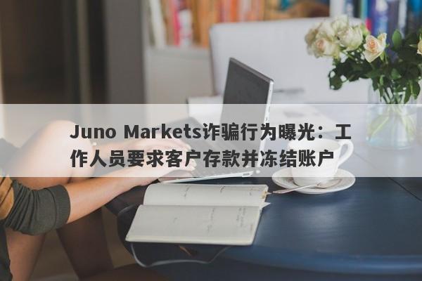 Juno Markets诈骗行为曝光：工作人员要求客户存款并冻结账户