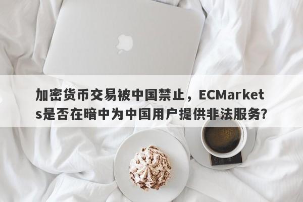 加密货币交易被中国禁止，ECMarkets是否在暗中为中国用户提供非法服务？