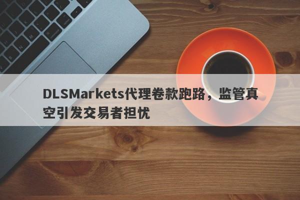 DLSMarkets代理卷款跑路，监管真空引发交易者担忧