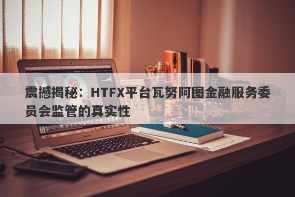 震撼揭秘：HTFX平台瓦努阿图金融服务委员会监管的真实性