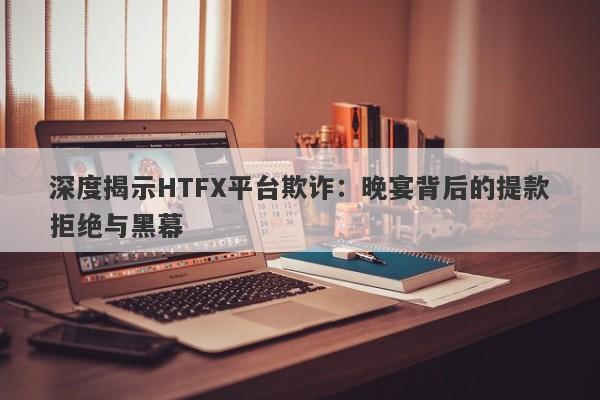 深度揭示HTFX平台欺诈：晚宴背后的提款拒绝与黑幕