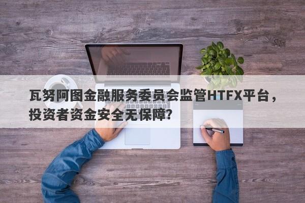 瓦努阿图金融服务委员会监管HTFX平台，投资者资金安全无保障？