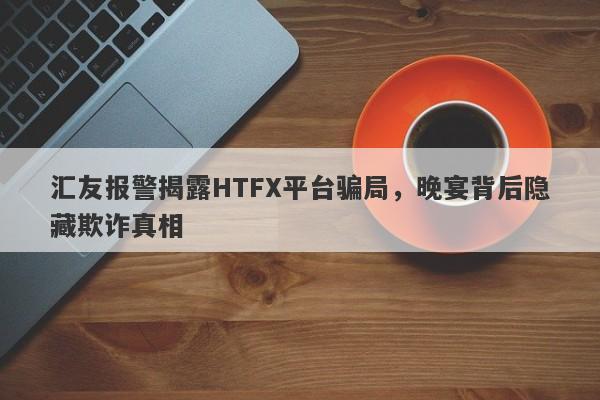 汇友报警揭露HTFX平台骗局，晚宴背后隐藏欺诈真相