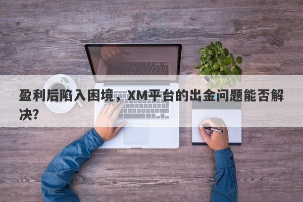 盈利后陷入困境，XM平台的出金问题能否解决？