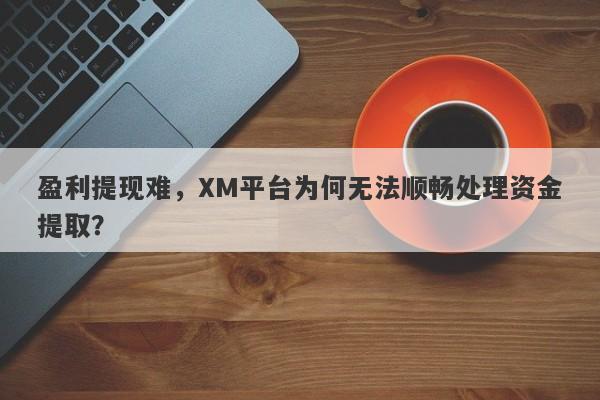 盈利提现难，XM平台为何无法顺畅处理资金提取？