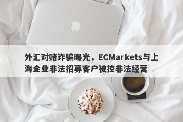 外汇对赌诈骗曝光，ECMarkets与上海企业非法招募客户被控非法经营