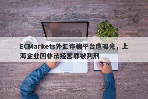 ECMarkets外汇诈骗平台遭曝光，上海企业因非法经营罪被判刑