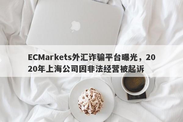 ECMarkets外汇诈骗平台曝光，2020年上海公司因非法经营被起诉