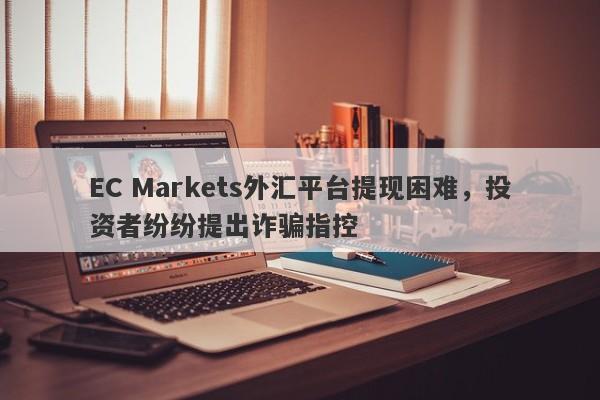 EC Markets外汇平台提现困难，投资者纷纷提出诈骗指控