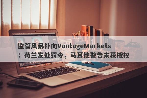 监管风暴扑向VantageMarkets：荷兰发处罚令，马耳他警告未获授权