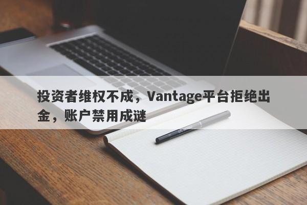 投资者维权不成，Vantage平台拒绝出金，账户禁用成谜