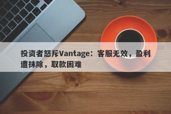 投资者怒斥Vantage：客服无效，盈利遭抹除，取款困难