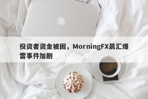 投资者资金被困，MorningFX晨汇爆雷事件加剧