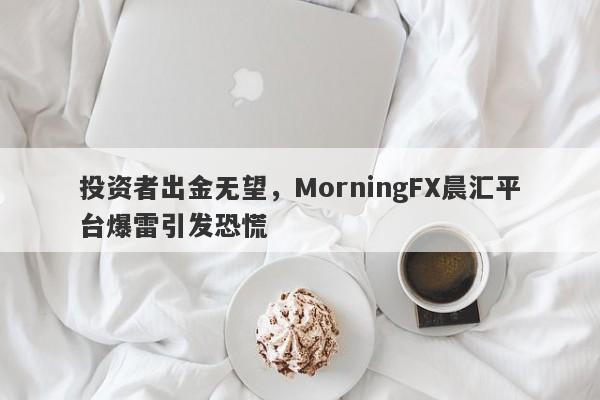 投资者出金无望，MorningFX晨汇平台爆雷引发恐慌