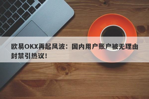 欧易OKX再起风波：国内用户账户被无理由封禁引热议！