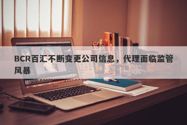 BCR百汇不断变更公司信息，代理面临监管风暴