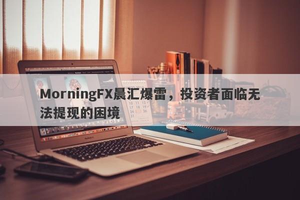 MorningFX晨汇爆雷，投资者面临无法提现的困境