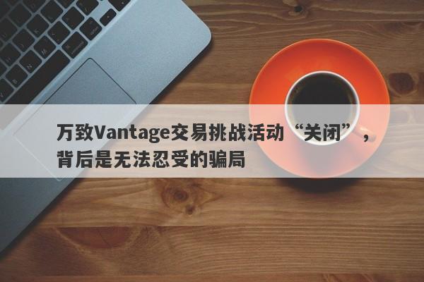 万致Vantage交易挑战活动“关闭”，背后是无法忍受的骗局