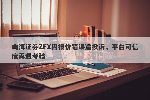 山海证券ZFX因报价错误遭投诉，平台可信度再遭考验