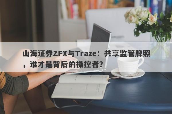 山海证券ZFX与Traze：共享监管牌照，谁才是背后的操控者？