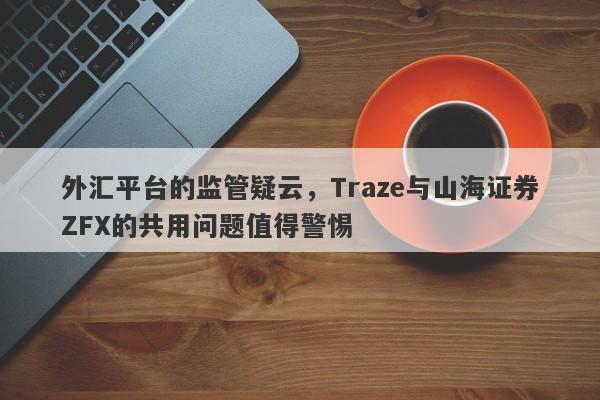 外汇平台的监管疑云，Traze与山海证券ZFX的共用问题值得警惕