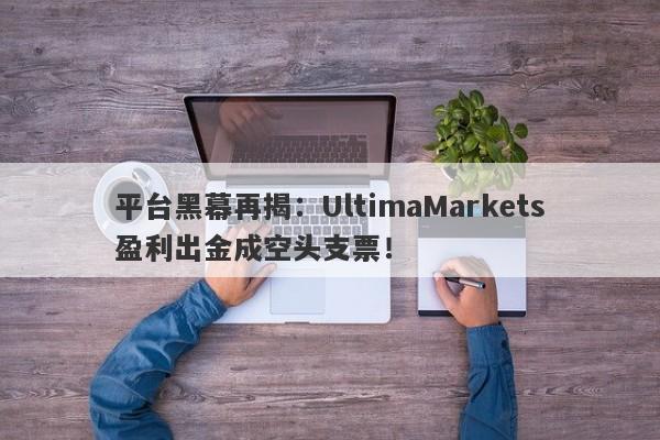 平台黑幕再揭：UltimaMarkets盈利出金成空头支票！