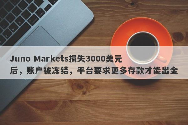 Juno Markets损失3000美元后，账户被冻结，平台要求更多存款才能出金