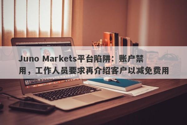 Juno Markets平台陷阱：账户禁用，工作人员要求再介绍客户以减免费用