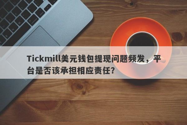 Tickmill美元钱包提现问题频发，平台是否该承担相应责任？