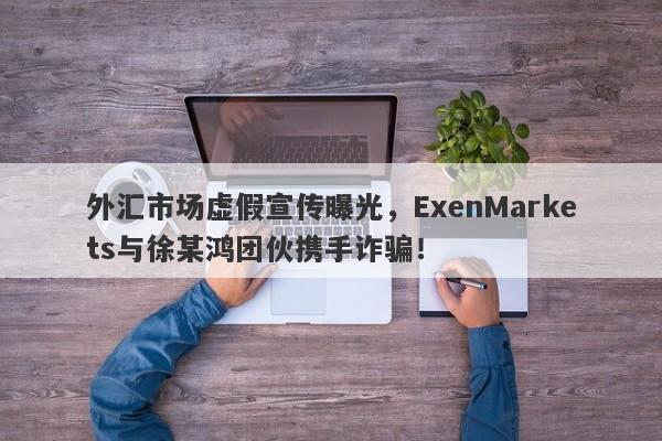 外汇市场虚假宣传曝光，ExenMarkets与徐某鸿团伙携手诈骗！