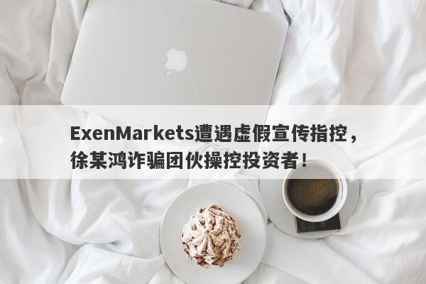 ExenMarkets遭遇虚假宣传指控，徐某鸿诈骗团伙操控投资者！