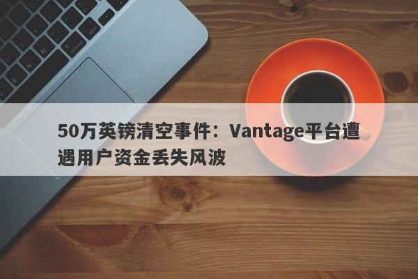 50万英镑清空事件：Vantage平台遭遇用户资金丢失风波