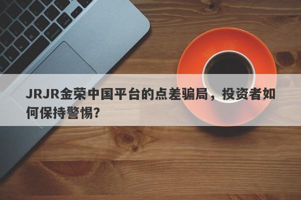 JRJR金荣中国平台的点差骗局，投资者如何保持警惕？