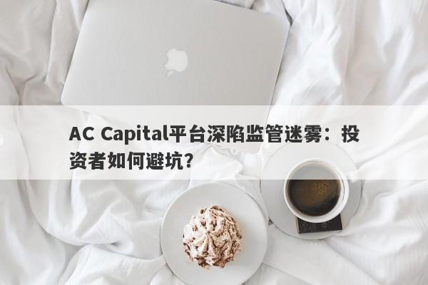 AC Capital平台深陷监管迷雾：投资者如何避坑？