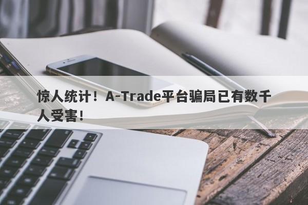 惊人统计！A-Trade平台骗局已有数千人受害！