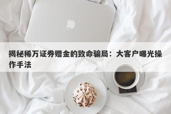 揭秘稀万证券赠金的致命骗局：大客户曝光操作手法