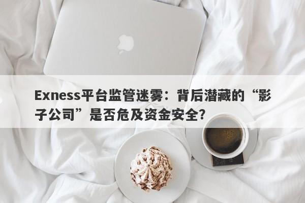 Exness平台监管迷雾：背后潜藏的“影子公司”是否危及资金安全？