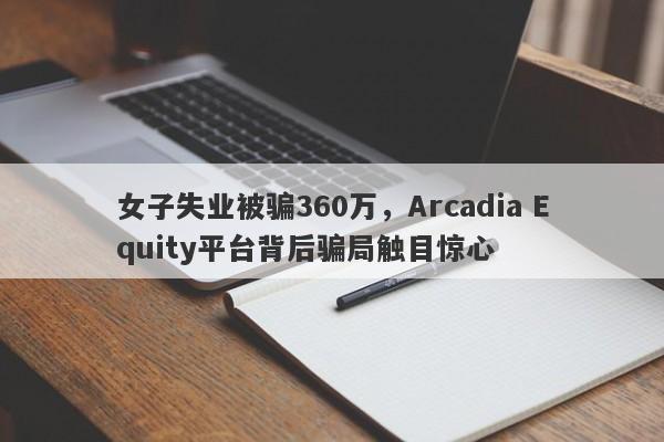 女子失业被骗360万，Arcadia Equity平台背后骗局触目惊心