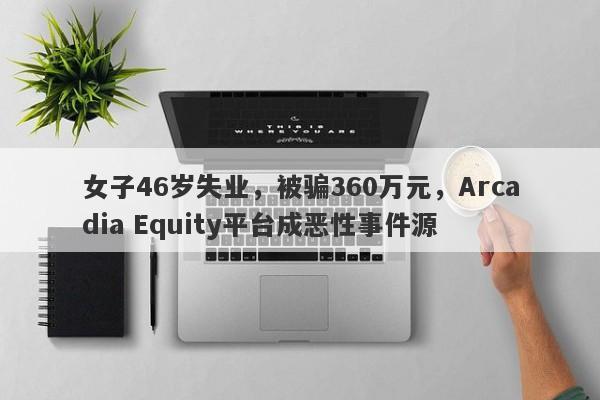 女子46岁失业，被骗360万元，Arcadia Equity平台成恶性事件源