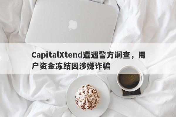 CapitalXtend遭遇警方调查，用户资金冻结因涉嫌诈骗