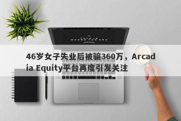 46岁女子失业后被骗360万，Arcadia Equity平台再度引发关注