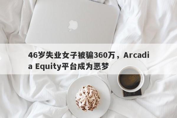 46岁失业女子被骗360万，Arcadia Equity平台成为恶梦