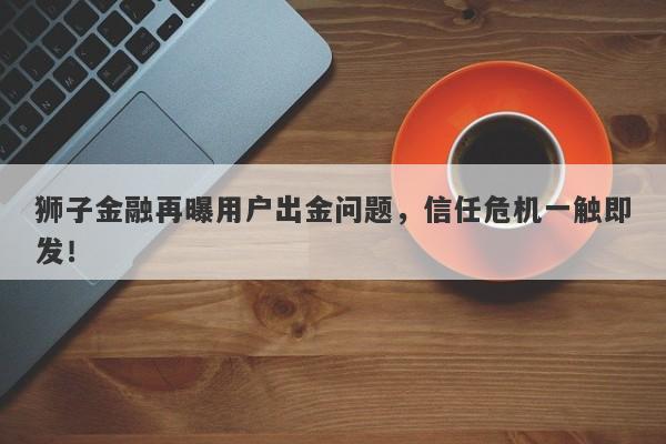 狮子金融再曝用户出金问题，信任危机一触即发！