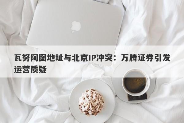 瓦努阿图地址与北京IP冲突：万腾证券引发运营质疑