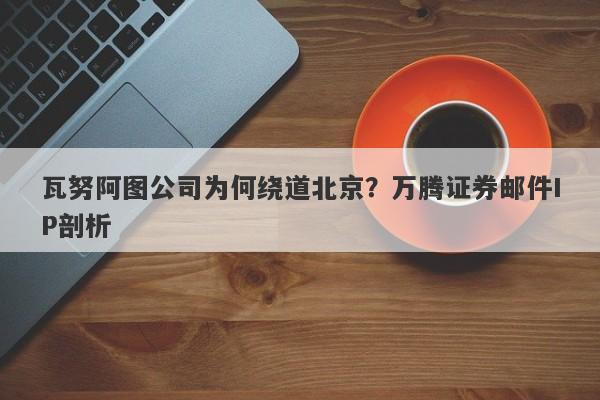 瓦努阿图公司为何绕道北京？万腾证券邮件IP剖析