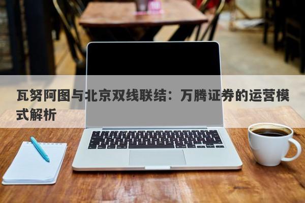 瓦努阿图与北京双线联结：万腾证券的运营模式解析