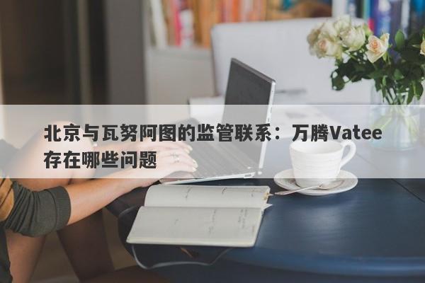 北京与瓦努阿图的监管联系：万腾Vatee存在哪些问题