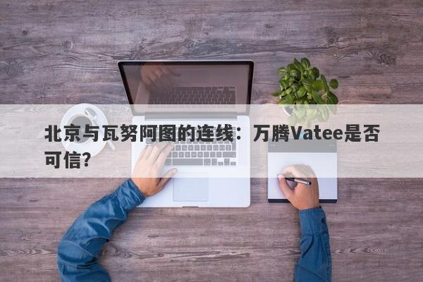 北京与瓦努阿图的连线：万腾Vatee是否可信？