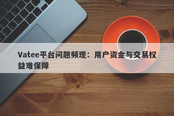 Vatee平台问题频现：用户资金与交易权益难保障